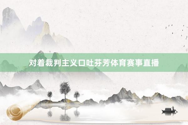 对着裁判主义口吐芬芳体育赛事直播