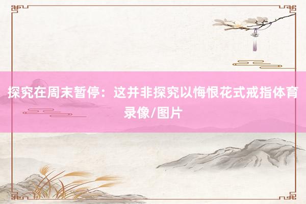 探究在周末暂停：这并非探究以悔恨花式戒指体育录像/图片