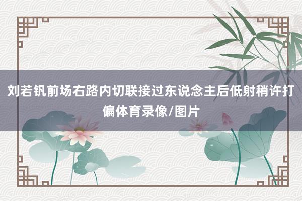 刘若钒前场右路内切联接过东说念主后低射稍许打偏体育录像/图片
