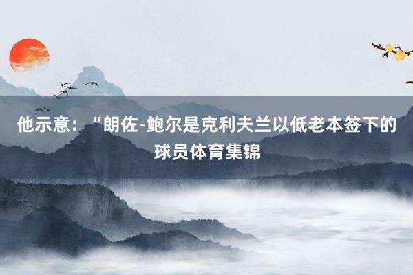 他示意：“朗佐-鲍尔是克利夫兰以低老本签下的球员体育集锦