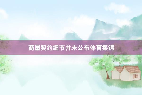 商量契约细节并未公布体育集锦
