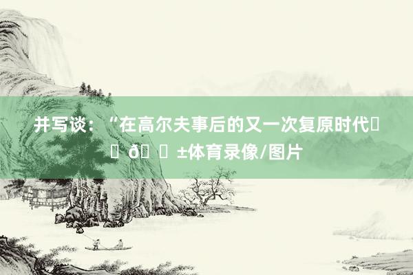 并写谈：“在高尔夫事后的又一次复原时代⛳️😱体育录像/图片