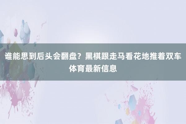 谁能思到后头会翻盘？黑棋跟走马看花地推着双车体育最新信息