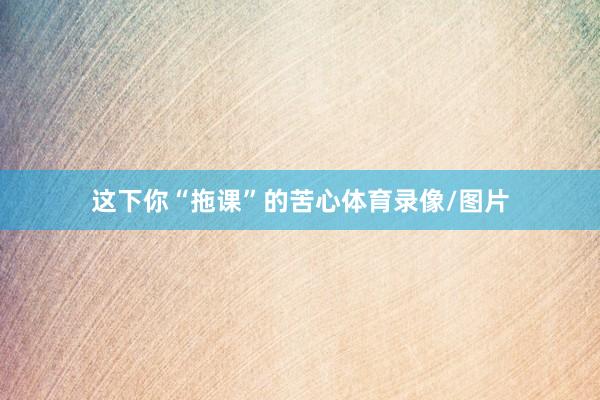 这下你“拖课”的苦心体育录像/图片