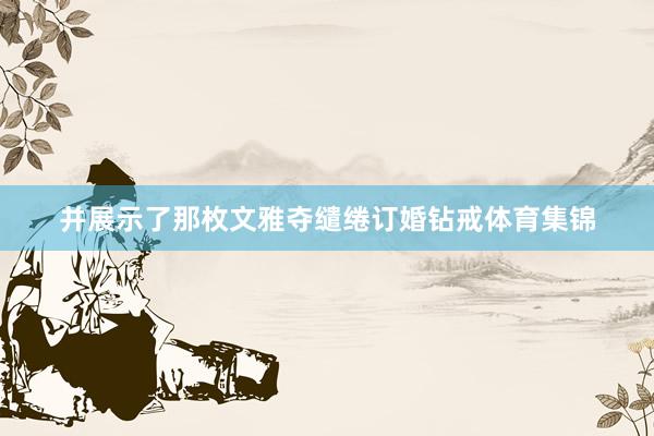 并展示了那枚文雅夺缱绻订婚钻戒体育集锦