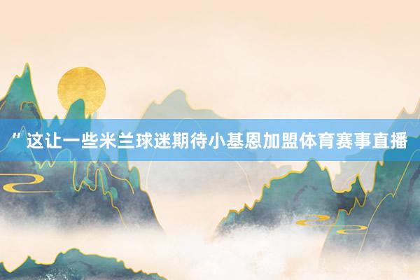 ”这让一些米兰球迷期待小基恩加盟体育赛事直播
