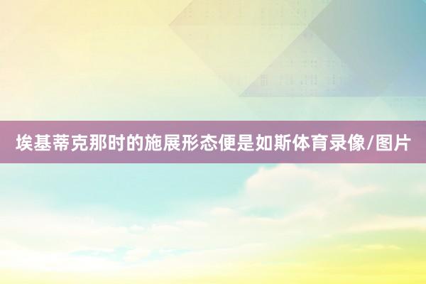埃基蒂克那时的施展形态便是如斯体育录像/图片