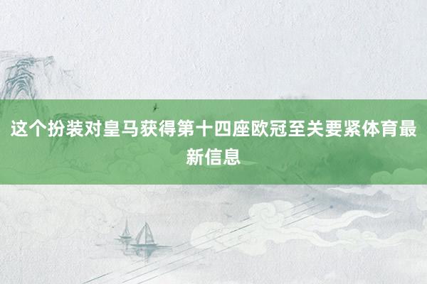 这个扮装对皇马获得第十四座欧冠至关要紧体育最新信息