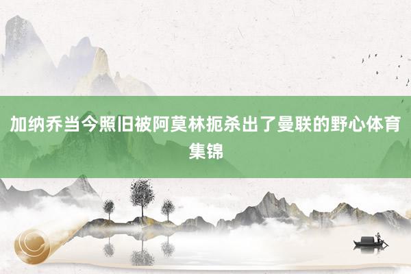 加纳乔当今照旧被阿莫林扼杀出了曼联的野心体育集锦