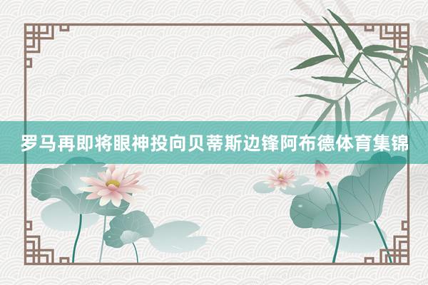 罗马再即将眼神投向贝蒂斯边锋阿布德体育集锦