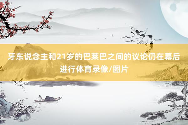 牙东说念主和21岁的巴莱巴之间的议论仍在幕后进行体育录像/图片