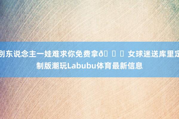 别东说念主一娃难求你免费拿😂女球迷送库里定制版潮玩Labubu体育最新信息