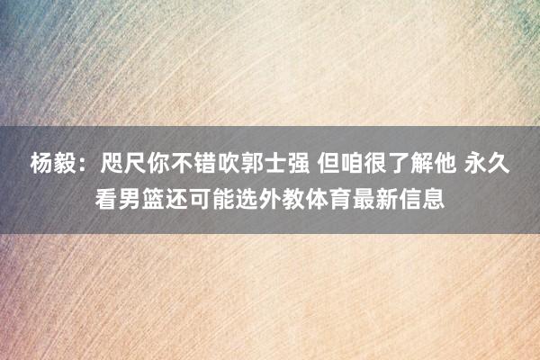 杨毅：咫尺你不错吹郭士强 但咱很了解他 永久看男篮还可能选外教体育最新信息