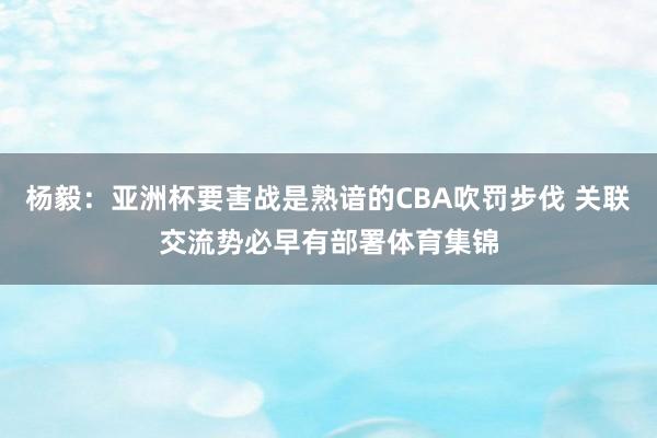 杨毅：亚洲杯要害战是熟谙的CBA吹罚步伐 关联交流势必早有部署体育集锦