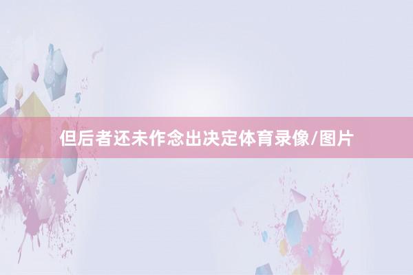 但后者还未作念出决定体育录像/图片