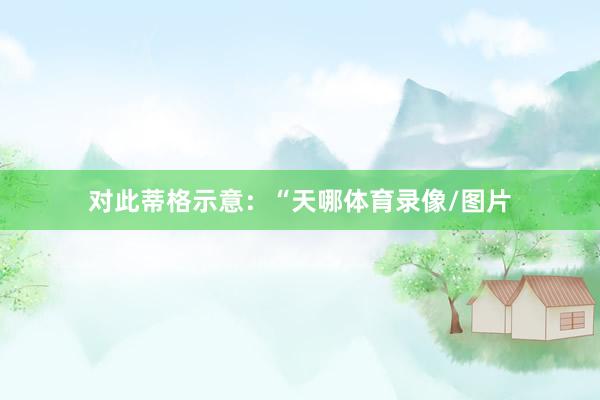 对此蒂格示意：“天哪体育录像/图片
