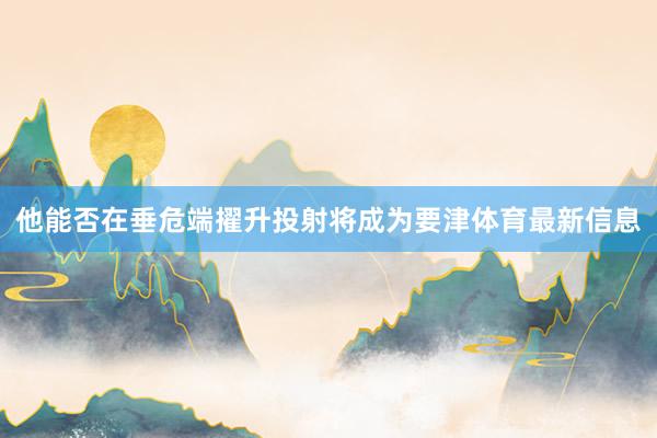 他能否在垂危端擢升投射将成为要津体育最新信息