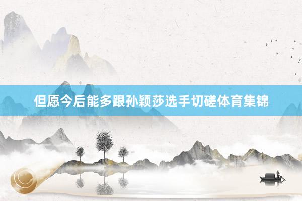 但愿今后能多跟孙颖莎选手切磋体育集锦