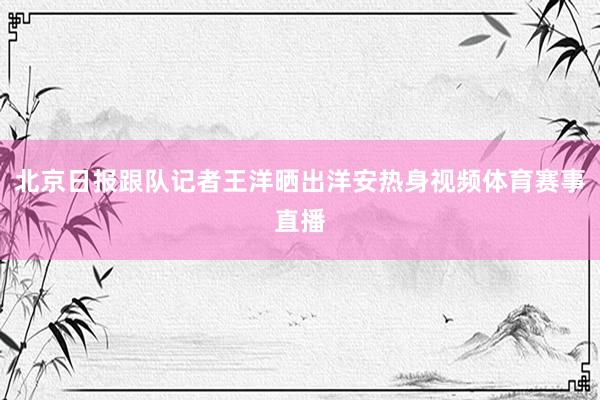 北京日报跟队记者王洋晒出洋安热身视频体育赛事直播