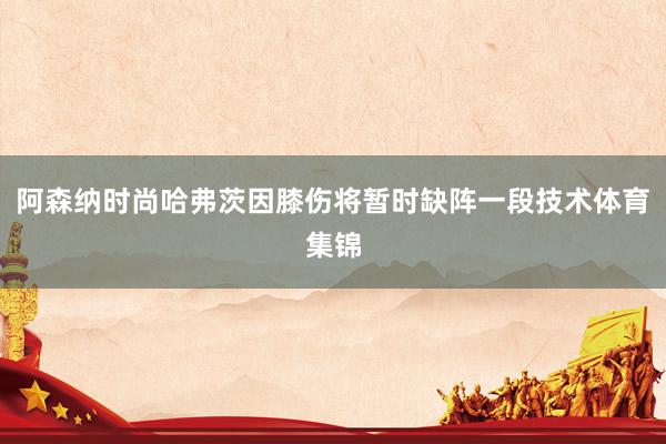阿森纳时尚哈弗茨因膝伤将暂时缺阵一段技术体育集锦