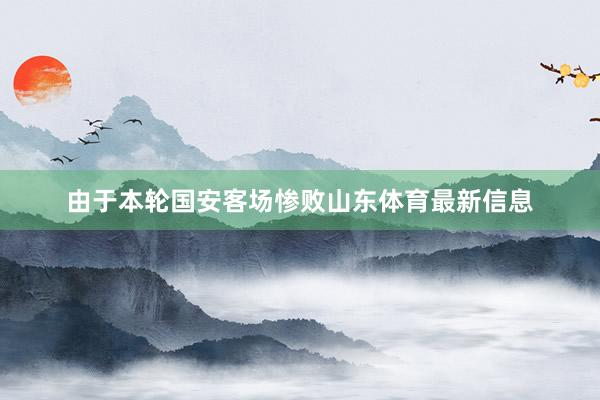 由于本轮国安客场惨败山东体育最新信息