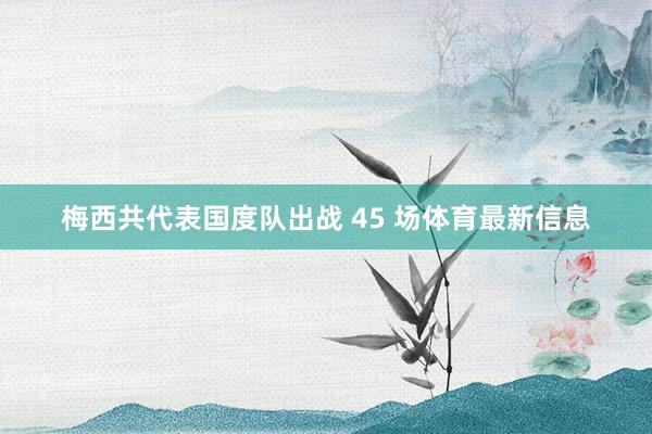 梅西共代表国度队出战 45 场体育最新信息