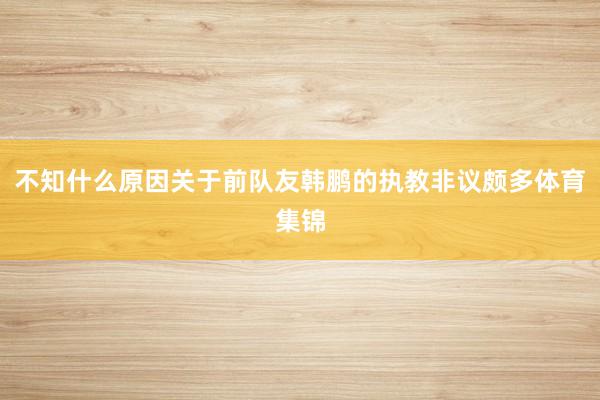 不知什么原因关于前队友韩鹏的执教非议颇多体育集锦