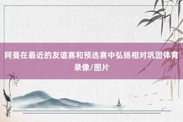 阿曼在最近的友谊赛和预选赛中弘扬相对巩固体育录像/图片