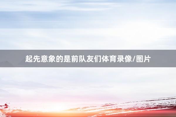 起先意象的是前队友们体育录像/图片