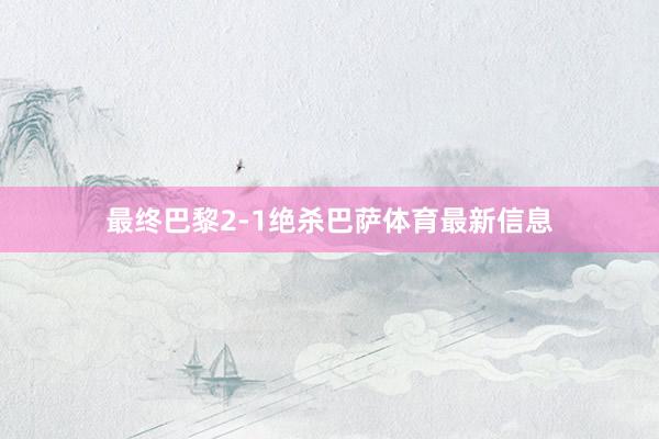 最终巴黎2-1绝杀巴萨体育最新信息