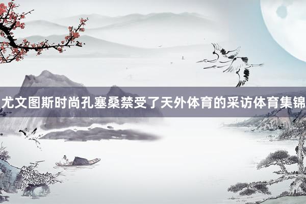 尤文图斯时尚孔塞桑禁受了天外体育的采访体育集锦
