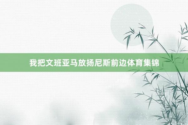 我把文班亚马放扬尼斯前边体育集锦