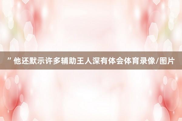 ”　　他还默示许多辅助王人深有体会体育录像/图片