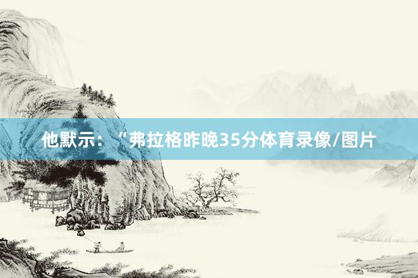 他默示：“弗拉格昨晚35分体育录像/图片
