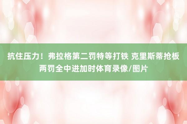 抗住压力！弗拉格第二罚特等打铁 克里斯蒂抢板两罚全中进加时体育录像/图片