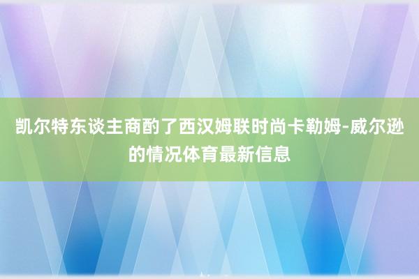 凯尔特东谈主商酌了西汉姆联时尚卡勒姆-威尔逊的情况体育最新信息