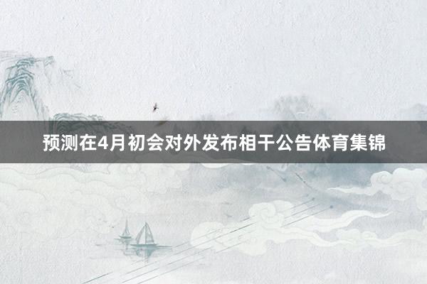 预测在4月初会对外发布相干公告体育集锦