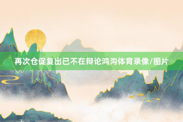 再次仓促复出已不在辩论鸿沟体育录像/图片