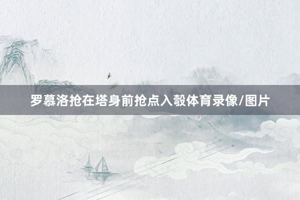 罗慕洛抢在塔身前抢点入彀体育录像/图片