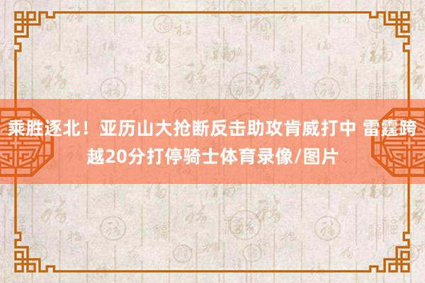 乘胜逐北！亚历山大抢断反击助攻肯威打中 雷霆跨越20分打停骑士体育录像/图片