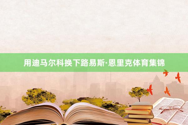 用迪马尔科换下路易斯·恩里克体育集锦