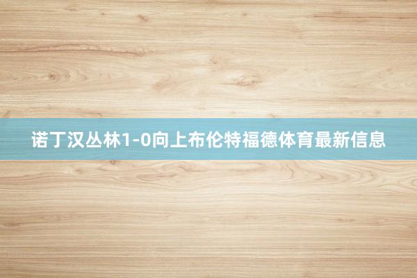 诺丁汉丛林1-0向上布伦特福德体育最新信息