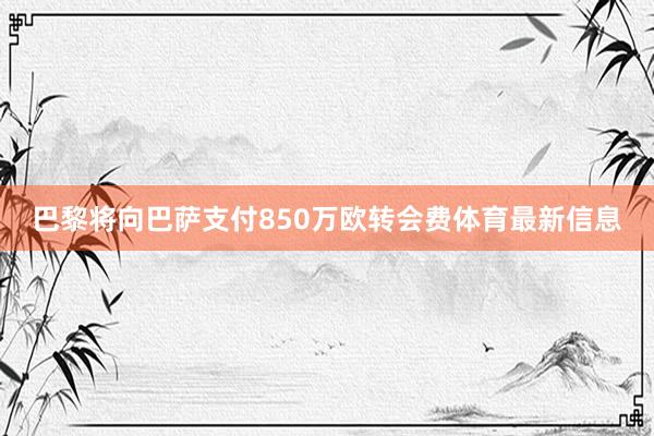 巴黎将向巴萨支付850万欧转会费体育最新信息