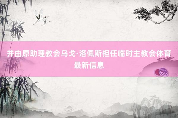 并由原助理教会乌戈·洛佩斯担任临时主教会体育最新信息