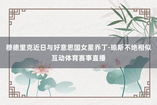 穆德里克近日与好意思国女星乔丁·琼斯不绝相似互动体育赛事直播