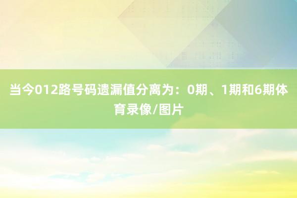 当今012路号码遗漏值分离为：0期、1期和6期体育录像/图片