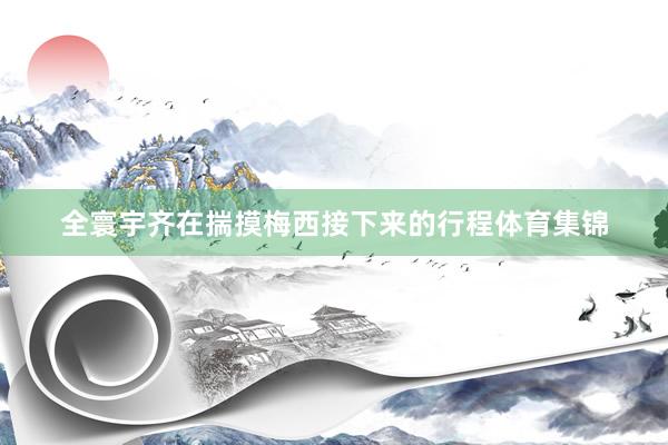 全寰宇齐在揣摸梅西接下来的行程体育集锦