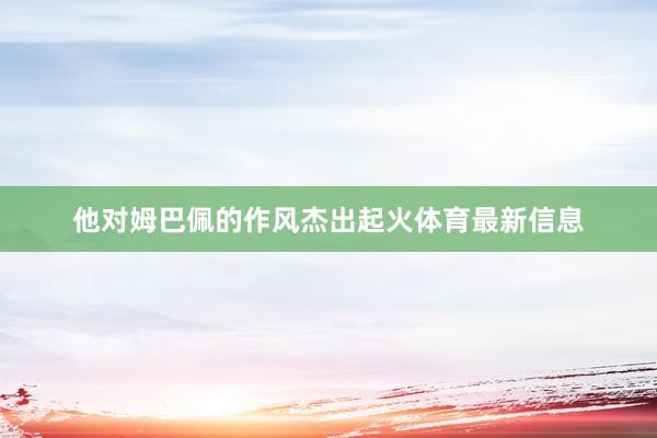 他对姆巴佩的作风杰出起火体育最新信息