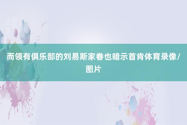 而领有俱乐部的刘易斯家眷也暗示首肯体育录像/图片