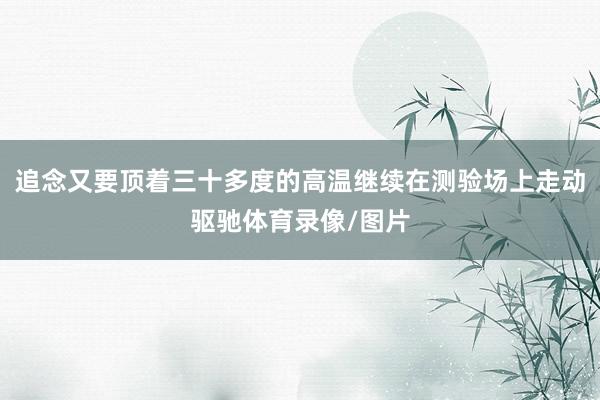追念又要顶着三十多度的高温继续在测验场上走动驱驰体育录像/图片
